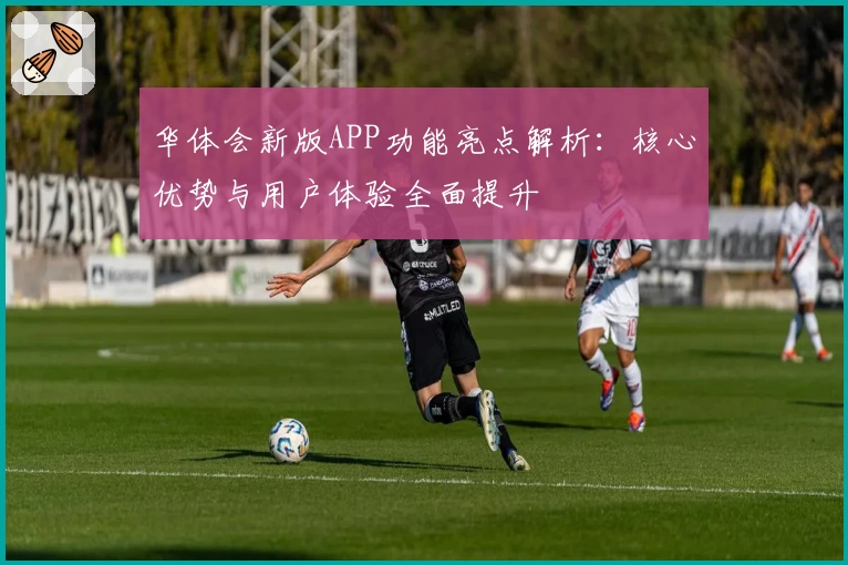 华体会新版APP功能亮点解析：核心优势与用户体验全面提升