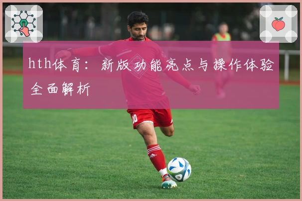 hth体育：新版功能亮点与操作体验全面解析