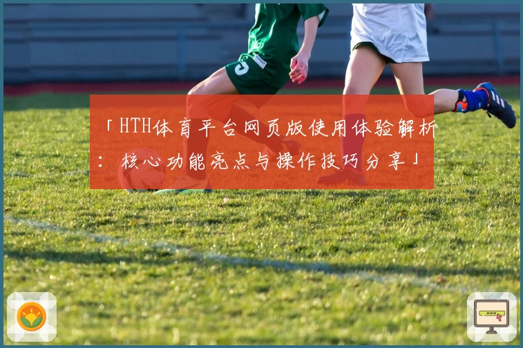 「HTH体育平台网页版使用体验解析：核心功能亮点与操作技巧分享」