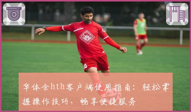 华体会hth客户端使用指南：轻松掌握操作技巧，畅享便捷服务
